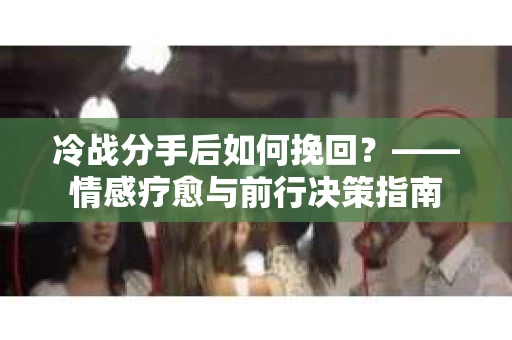 冷战分手后如何挽回？——情感疗愈与前行决策指南