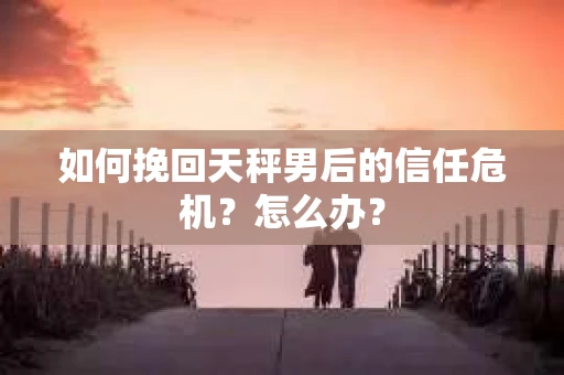 如何挽回天秤男后的信任危机?怎么办? 如何挽回天秤男后的信任危机?怎么办?