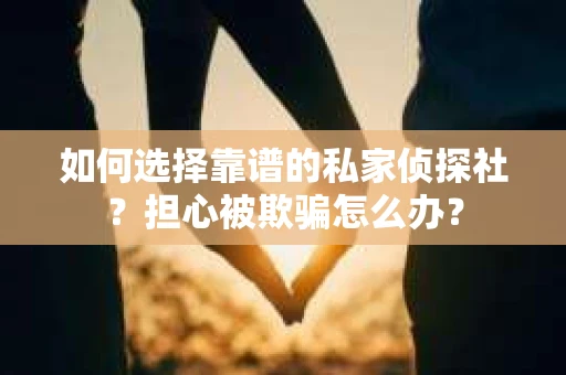 如何选择靠谱的私家侦探社？担心被欺骗怎么办？