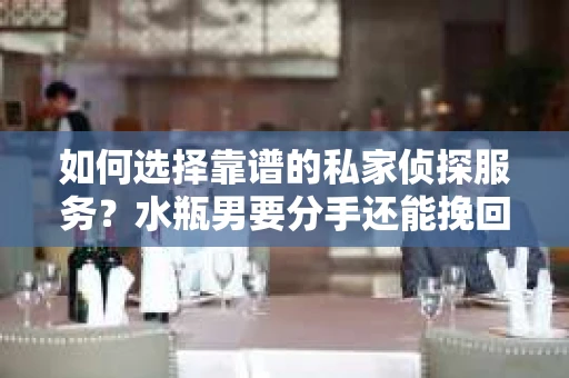 如何选择靠谱的私家侦探服务？水瓶男要分手还能挽回吗？
