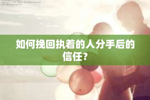 如何挽回执着的人分手后的信任？