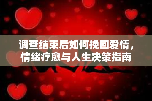 调查结束后如何挽回爱情,情绪疗愈与人生决策指南 调查结束后如何挽回爱情,情绪疗愈与人生决策指南