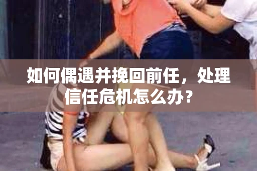 如何偶遇并挽回前任，处理信任危机怎么办？