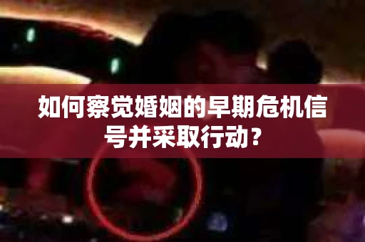 如何察觉婚姻的早期危机信号并采取行动? 如何察觉婚姻的早期危机信号并采取行动?