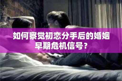 如何察觉初恋分手后的婚姻早期危机信号？