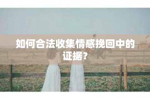 如何合法收集情感挽回中的证据？