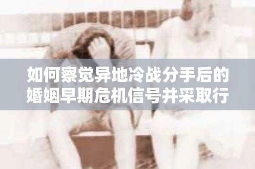 如何察觉异地冷战分手后的婚姻早期危机信号并采取行动？
