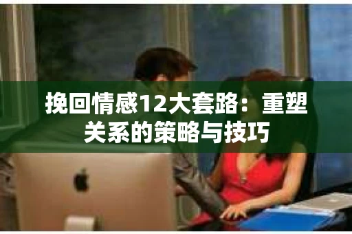 挽回情感12大套路：重塑关系的策略与技巧