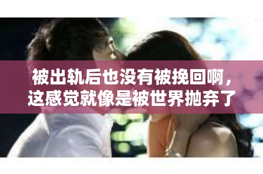 被出轨后也没有被挽回啊，这感觉就像是被世界抛弃了一样。我曾经也经历过这样的事情，那种心如刀割的痛，至今仍记忆犹新。今天，我想和大家聊聊这个话题，希望能给那些正在经历或者曾经经历过类似痛苦的人一些安慰和帮助。