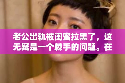 老公出轨被闺蜜拉黑了，这无疑是一个棘手的问题。在这个问题上，我想要和大家分享一下我的看法和经历，希望能给大家带来一些启示。