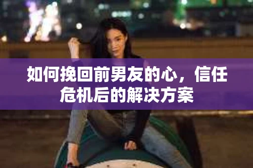 如何挽回前男友的心，信任危机后的解决方案