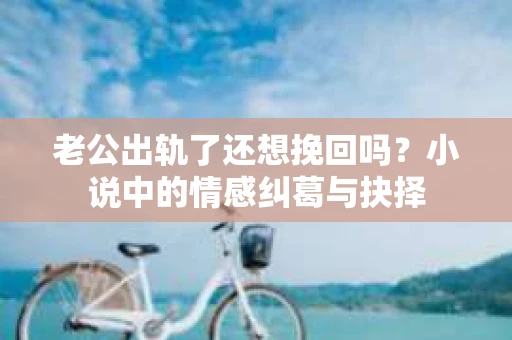 老公出轨了还想挽回吗？小说中的情感纠葛与抉择