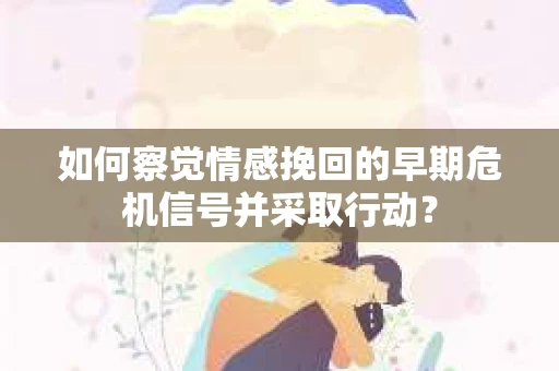 如何察觉情感挽回的早期危机信号并采取行动？
