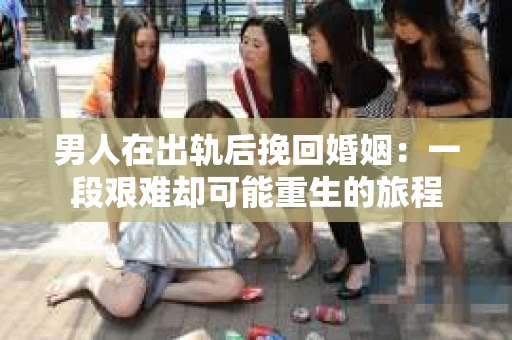 男人在出轨后挽回婚姻：一段艰难却可能重生的旅程