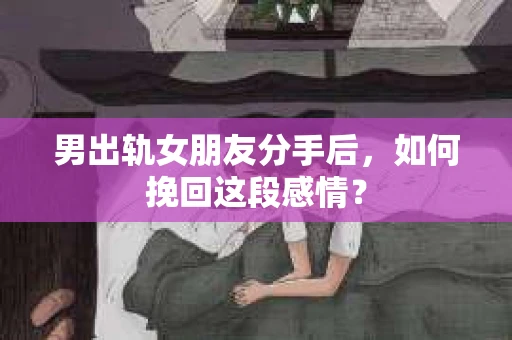 男出轨女朋友分手后，如何挽回这段感情？