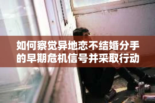 如何察觉异地恋不结婚分手的早期危机信号并采取行动？
