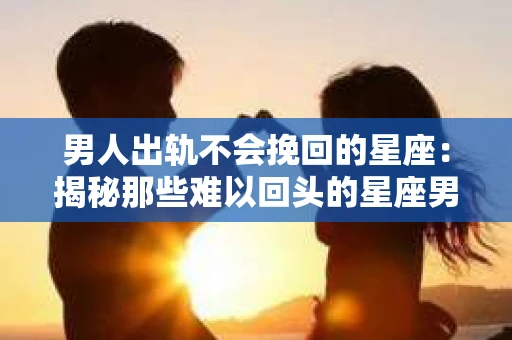 男人出轨不会挽回的星座：揭秘那些难以回头的星座男
