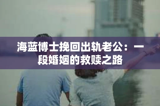 海蓝博士挽回出轨老公：一段婚姻的救赎之路