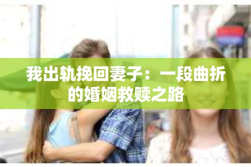 我出轨挽回妻子：一段曲折的婚姻救赎之路