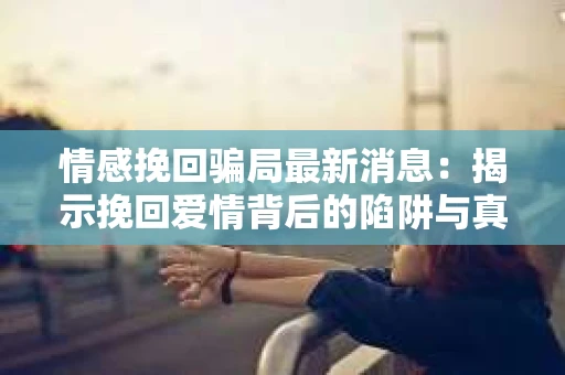 情感挽回骗局最新消息：揭示挽回爱情背后的陷阱与真相