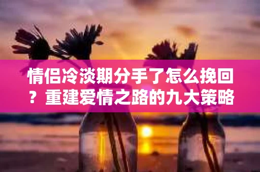 情侣冷淡期分手了怎么挽回？重建爱情之路的九大策略