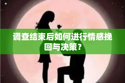 调查结束后如何进行情感挽回与决策？