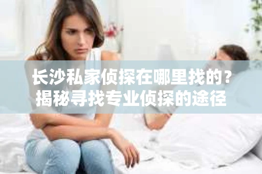 长沙私家侦探在哪里找的？揭秘寻找专业侦探的途径