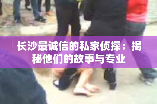 长沙最诚信的私家侦探：揭秘他们的故事与专业