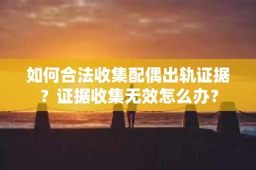如何合法收集配偶出轨证据？证据收集无效怎么办？