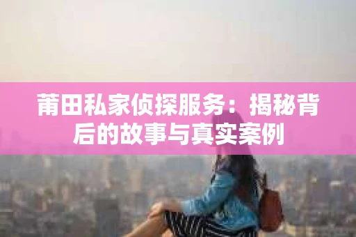 莆田私家侦探服务：揭秘背后的故事与真实案例