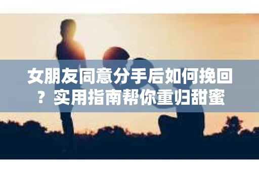 女朋友同意分手后如何挽回？实用指南帮你重归甜蜜