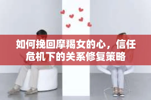 如何挽回摩羯女的心，信任危机下的关系修复策略