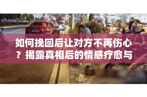 如何挽回后让对方不再伤心？揭露真相后的情感疗愈与前行计划