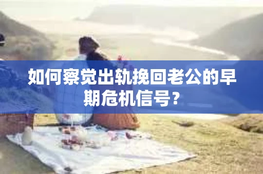 如何察觉出轨挽回老公的早期危机信号？