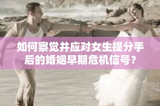 如何察觉并应对女生提分手后的婚姻早期危机信号？