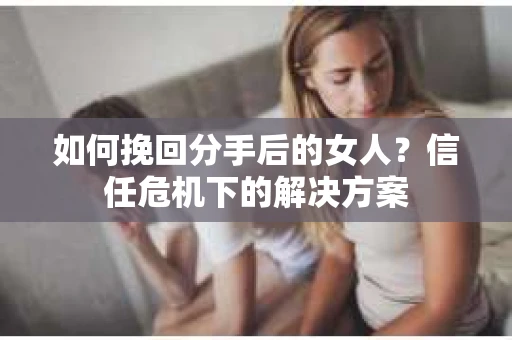 如何挽回分手后的女人?信任危机下的解决方案 如何挽回分手后的女人?信任危机下的解决方案
