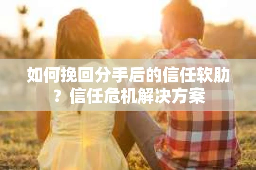 如何挽回分手后的信任软肋？信任危机解决方案