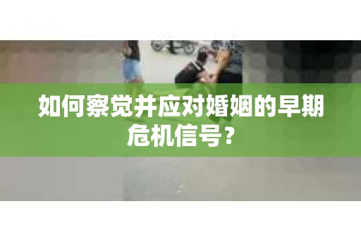 如何察觉并应对婚姻的早期危机信号？