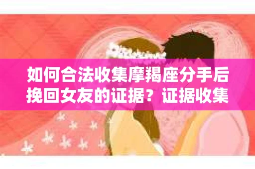 如何合法收集摩羯座分手后挽回女友的证据？证据收集策略与法律风险防范