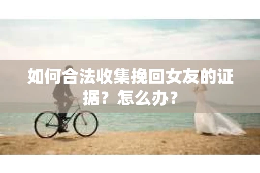 如何合法收集挽回女友的证据?怎么办? 如何合法收集挽回女友的证据?怎么办?
