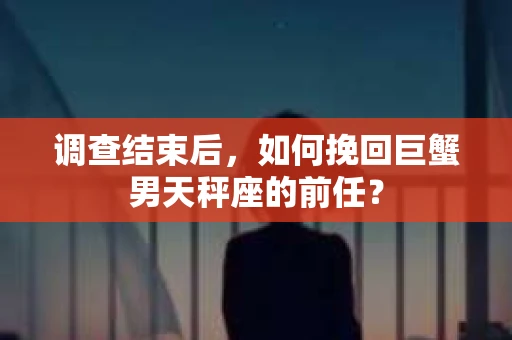 调查结束后，如何挽回巨蟹男天秤座的前任？