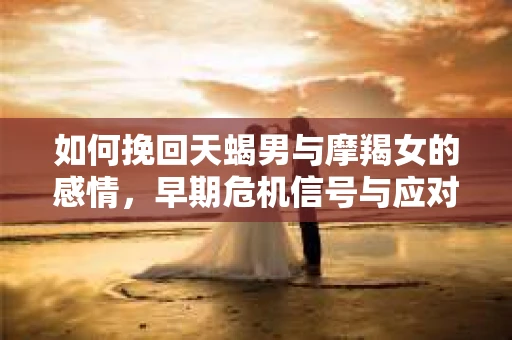 如何挽回天蝎男与摩羯女的感情，早期危机信号与应对策略