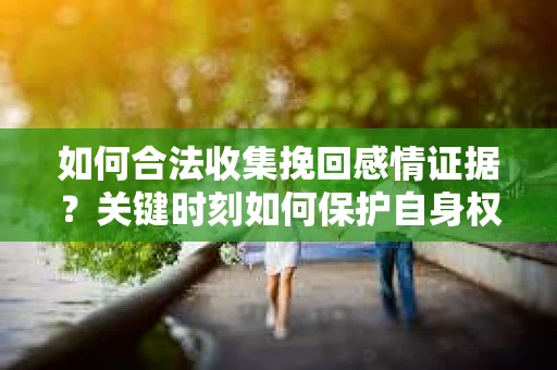 如何合法收集挽回感情证据？关键时刻如何保护自身权益？