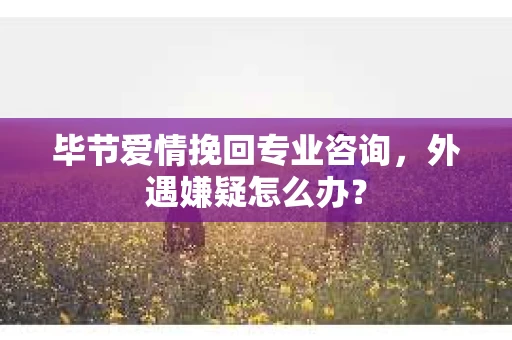 毕节爱情挽回专业咨询，外遇嫌疑怎么办？