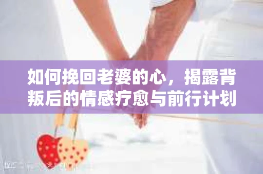 如何挽回老婆的心，揭露背叛后的情感疗愈与前行计划
