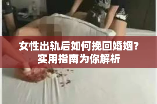 女性出轨后如何挽回婚姻？实用指南为你解析