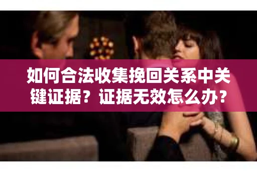 如何合法收集挽回关系中关键证据？证据无效怎么办？