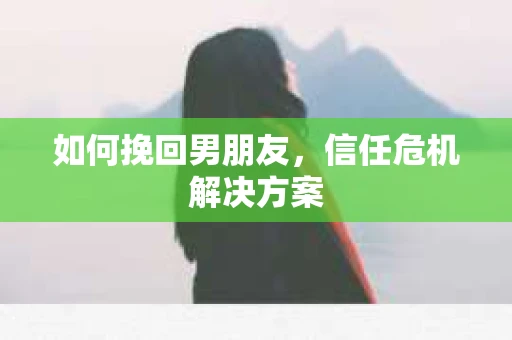 如何挽回男朋友,信任危机解决方案 如何挽回男朋友,信任危机解决方案