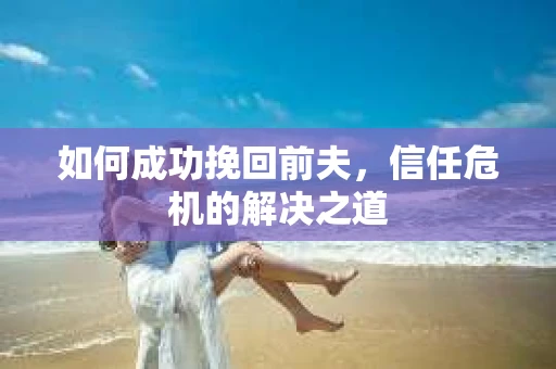 如何成功挽回前夫,信任危机的解决之道 如何成功挽回前夫,信任危机的解决之道