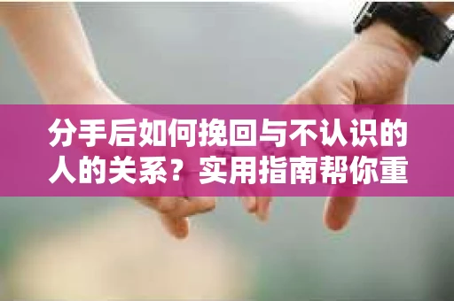 分手后如何挽回与不认识的人的关系?实用指南帮你重拾失去的联结 分手后如何挽回与不认识的人的关系?实用指南帮你重拾失去的联结